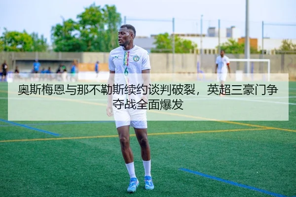 奥斯梅恩与那不勒斯续约谈判破裂，英超三豪门争夺战全面爆发