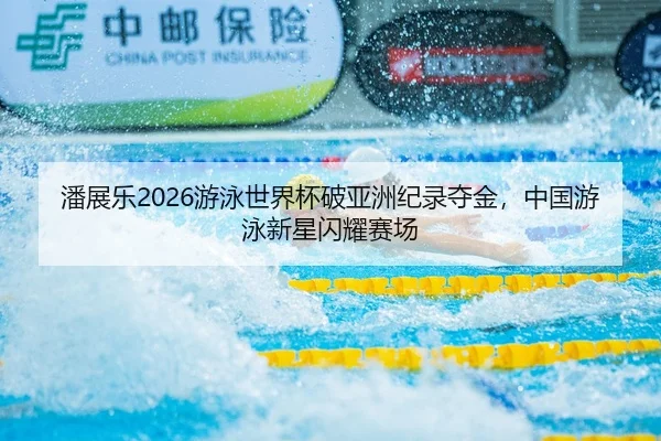 潘展乐2026游泳世界杯破亚洲纪录夺金，中国游泳新星闪耀赛场