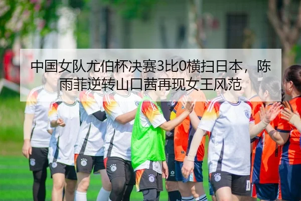 中国女队尤伯杯决赛3比0横扫日本，陈雨菲逆转山口茜再现女王风范