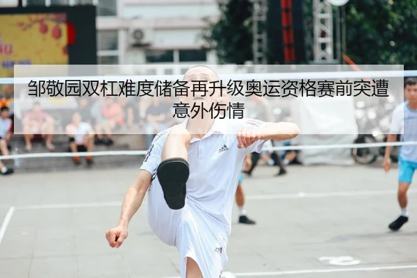 邹敬园双杠难度储备再升级奥运资格赛前突遭意外伤情