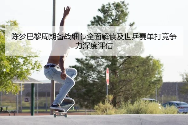 陈梦巴黎周期备战细节全面解读及世乒赛单打竞争力深度评估