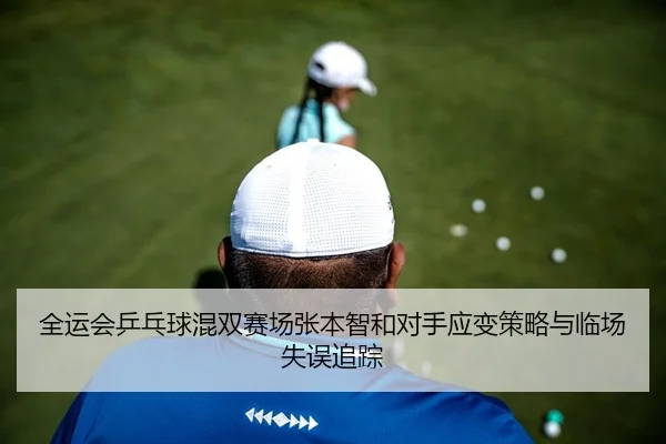 全运会乒乓球混双赛场张本智和对手应变策略与临场失误追踪
